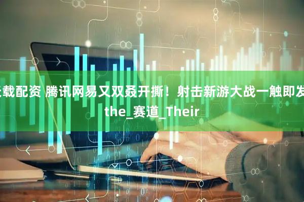 天载配资 腾讯网易又双叒开撕！射击新游大战一触即发_the_赛道_Their