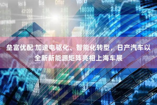 垒富优配 加速电驱化、智能化转型，日产汽车以全新新能源矩阵亮相上海车展