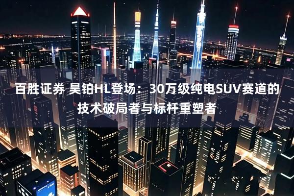百胜证券 昊铂HL登场：30万级纯电SUV赛道的技术破局者与标杆重塑者