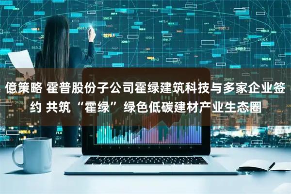 億策略 霍普股份子公司霍绿建筑科技与多家企业签约 共筑 “霍绿” 绿色低碳建材产业生态圈
