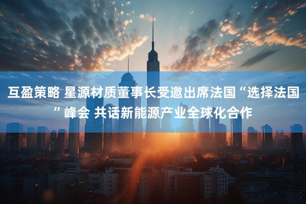 互盈策略 星源材质董事长受邀出席法国“选择法国”峰会 共话新能源产业全球化合作