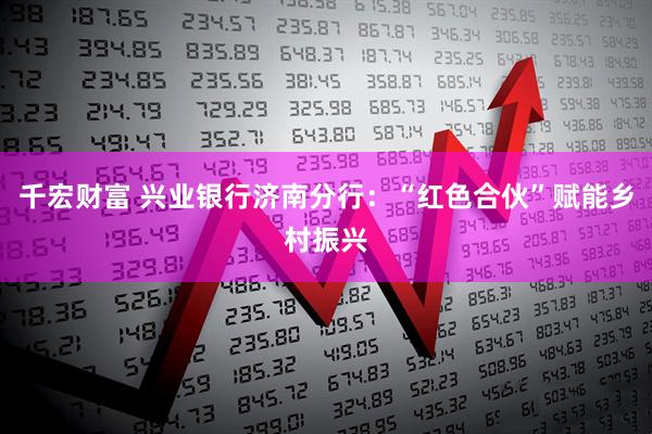 千宏财富 兴业银行济南分行：“红色合伙”赋能乡村振兴