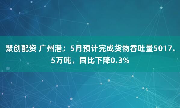 聚创配资 广州港：5月预计完成货物吞吐量5017.5万吨，同比下降0.3%