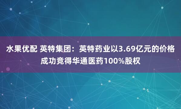 水果优配 英特集团：英特药业以3.69亿元的价格成功竞得华通医药100%股权