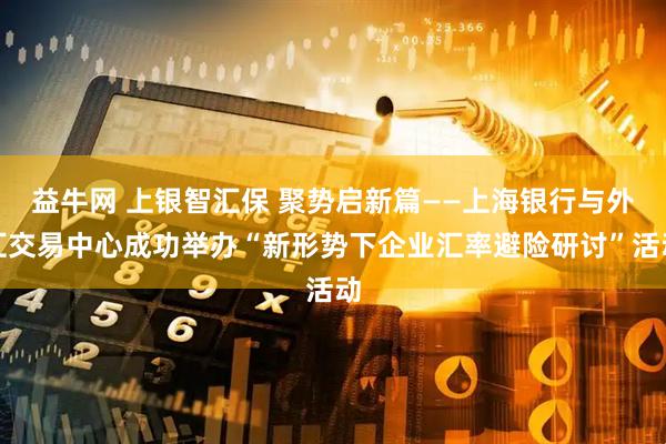 益牛网 上银智汇保 聚势启新篇——上海银行与外汇交易中心成功举办“新形势下企业汇率避险研讨”活动