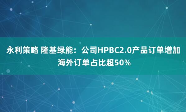 永利策略 隆基绿能：公司HPBC2.0产品订单增加 海外订单占比超50%
