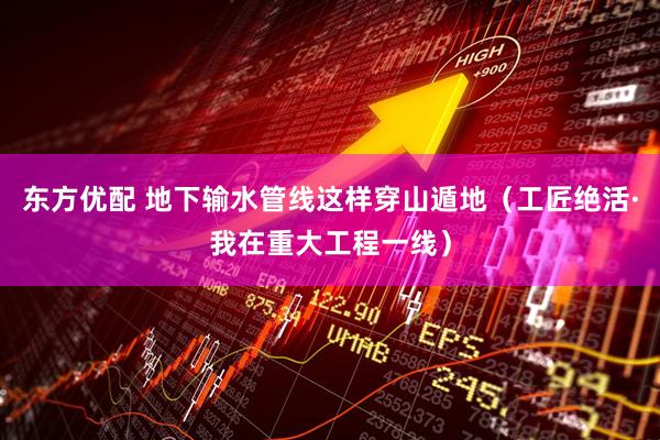 东方优配 地下输水管线这样穿山遁地（工匠绝活·我在重大工程一线）