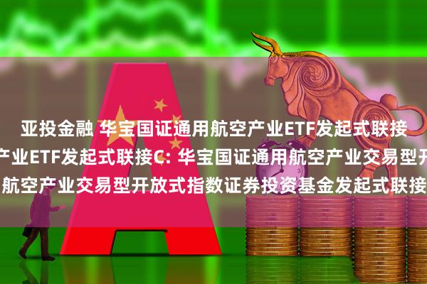 亚投金融 华宝国证通用航空产业ETF发起式联接A,华宝国证通用航空产业ETF发起式联接C: 华宝国证通用航空产业交易型开放式指数证券投资基金发起式联接基金基金合同