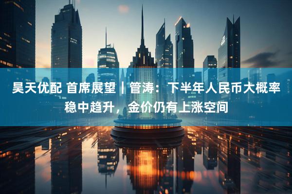 昊天优配 首席展望｜管涛：下半年人民币大概率稳中趋升，金价仍有上涨空间