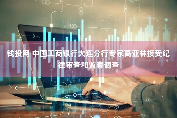 钱投网 中国工商银行大连分行专家高亚林接受纪律审查和监察调查