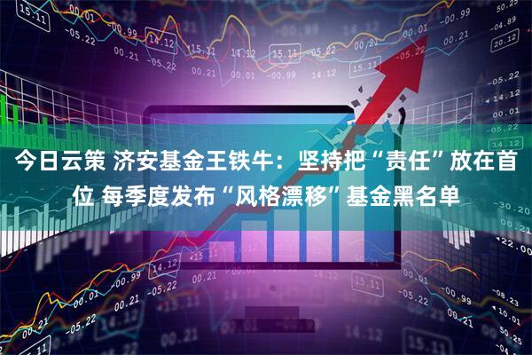 今日云策 济安基金王铁牛：坚持把“责任”放在首位 每季度发布“风格漂移”基金黑名单