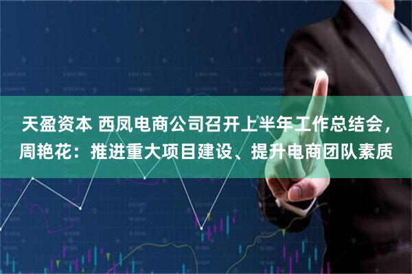 天盈资本 西凤电商公司召开上半年工作总结会，周艳花：推进重大项目建设、提升电商团队素质