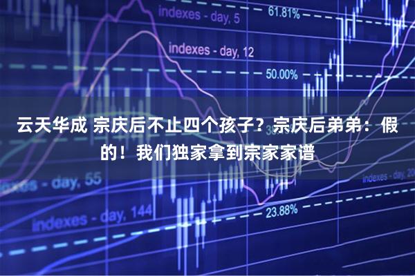 云天华成 宗庆后不止四个孩子？宗庆后弟弟：假的！我们独家拿到宗家家谱