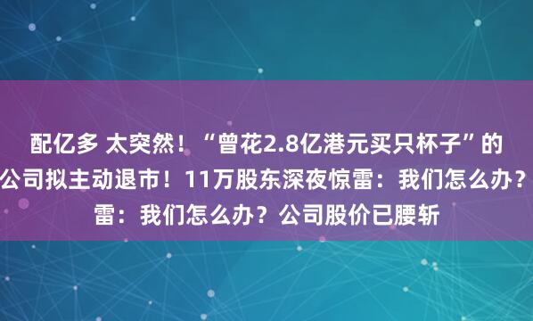配亿多 太突然！“曾花2.8亿港元买只杯子”的资本大佬，旗下公司拟主动退市！11万股东深夜惊雷：我们怎么办？公司股价已腰斩