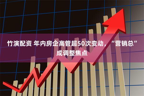 竹演配资 年内房企高管超50次变动，“营销总”成调整焦点
