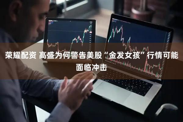 荣耀配资 高盛为何警告美股“金发女孩”行情可能面临冲击