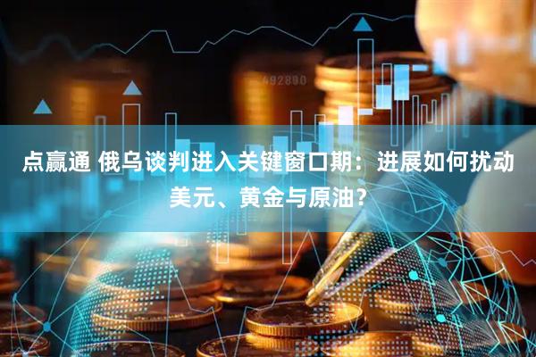 点赢通 俄乌谈判进入关键窗口期：进展如何扰动美元、黄金与原油？