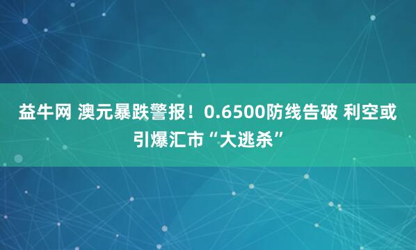 益牛网 澳元暴跌警报！0.6500防线告破 利空或引爆汇市“大逃杀”
