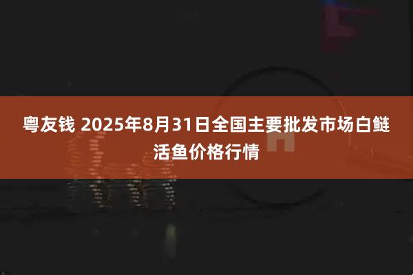 粤友钱 2025年8月31日全国主要批发市场白鲢活鱼价格行情