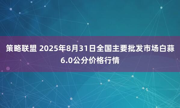 策略联盟 2025年8月31日全国主要批发市场白蒜6.0公分价格行情