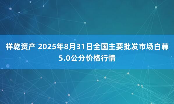 祥乾资产 2025年8月31日全国主要批发市场白蒜5.0公分价格行情