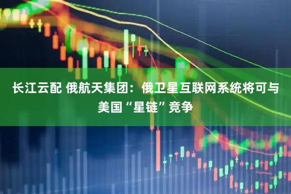 长江云配 俄航天集团：俄卫星互联网系统将可与美国“星链”竞争