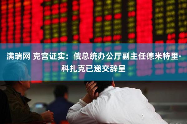 满瑞网 克宫证实：俄总统办公厅副主任德米特里·科扎克已递交辞呈