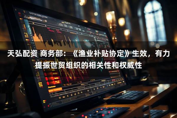天弘配资 商务部：《渔业补贴协定》生效，有力提振世贸组织的相关性和权威性