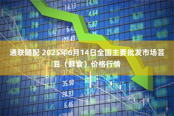 通联随配 2025年6月14日全国主要批发市场芸豆（鲜食）价格行情