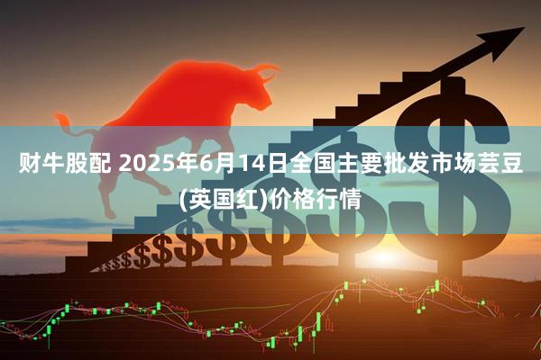 财牛股配 2025年6月14日全国主要批发市场芸豆(英国红)价格行情