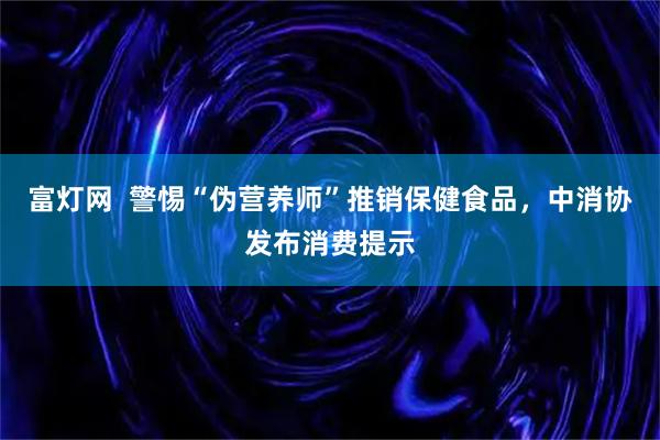 富灯网 警惕“伪营养师”推销保健食品,中消协发布消费提示