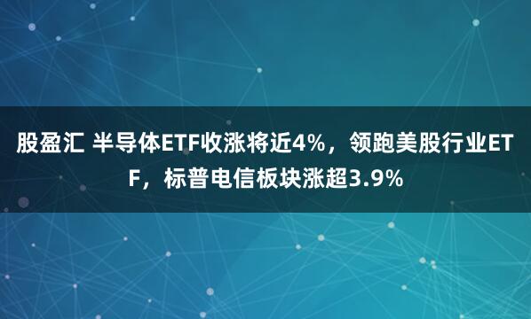 股盈汇 半导体ETF收涨将近4%，领跑美股行业ETF，标普电信板块涨超3.9%