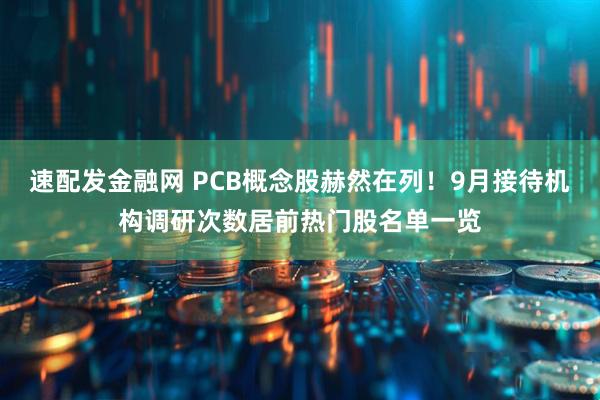 速配发金融网 PCB概念股赫然在列！9月接待机构调研次数居前热门股名单一览