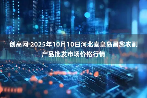 创高网 2025年10月10日河北秦皇岛昌黎农副产品批发市场价格行情