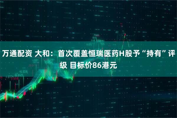 万通配资 大和：首次覆盖恒瑞医药H股予“持有”评级 目标价86港元