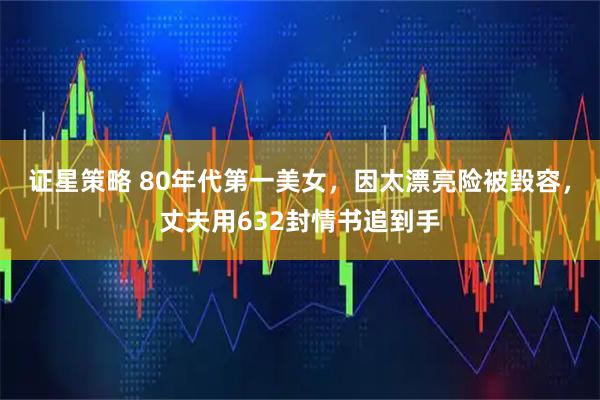 证星策略 80年代第一美女，因太漂亮险被毁容，丈夫用632封情书追到手