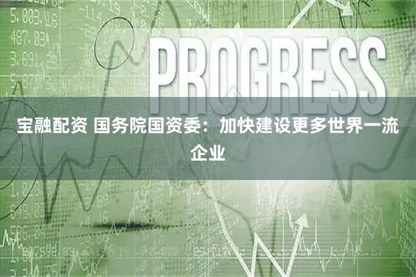 宝融配资 国务院国资委：加快建设更多世界一流企业