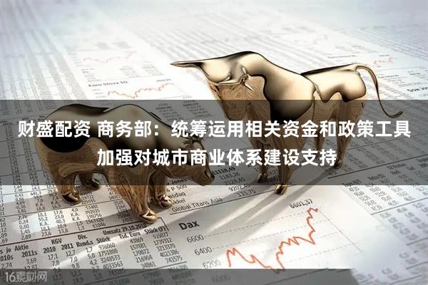 财盛配资 商务部:统筹运用相关资金和政策工具 加强对城市商业体系建设支持