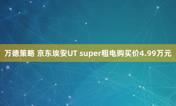 万德策略 京东埃安UT super租电购买价4.99万元