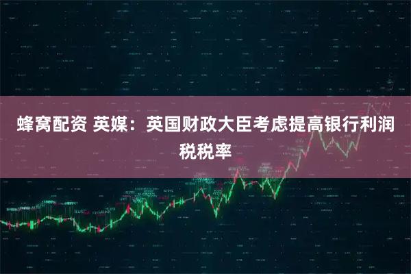 蜂窝配资 英媒:英国财政大臣考虑提高银行利润税税率
