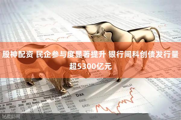 股神配资 民企参与度显著提升 银行间科创债发行量超5300亿元