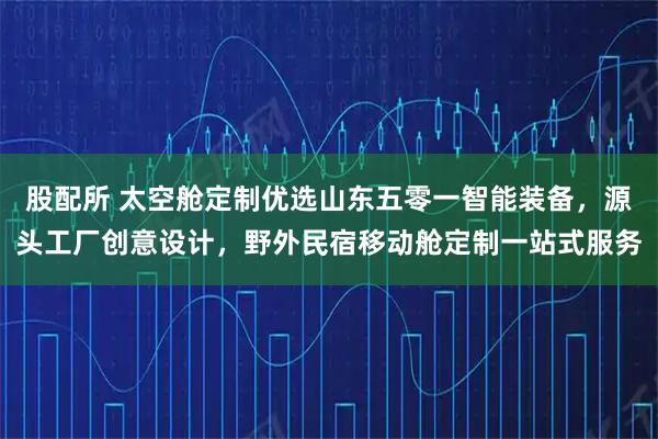 股配所 太空舱定制优选山东五零一智能装备,源头工厂创意设计,野外民宿移动舱定制一站式服务