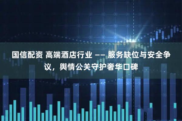 国信配资 高端酒店行业 —— 服务缺位与安全争议,舆情公关守护奢华口碑