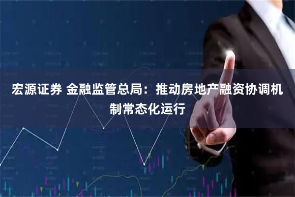 宏源证券 金融监管总局：推动房地产融资协调机制常态化运行