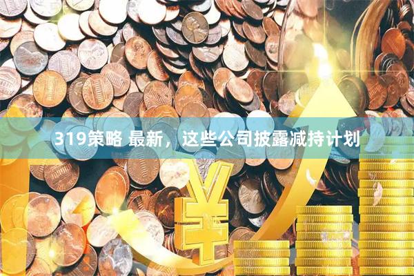 319策略 最新，这些公司披露减持计划