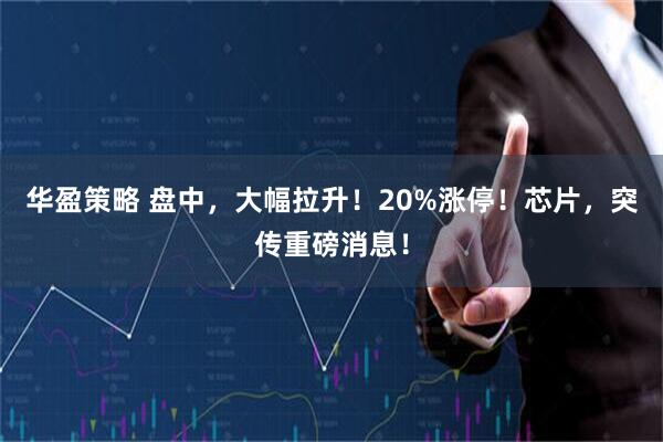 华盈策略 盘中，大幅拉升！20%涨停！芯片，突传重磅消息！