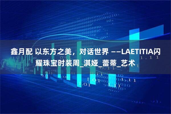 鑫月配 以东方之美，对话世界 ——LAETITIA闪耀珠宝时装周_淇娅_蕾蒂_艺术