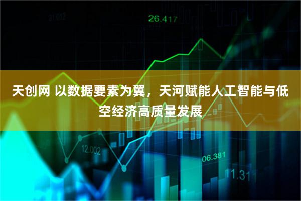 天创网 以数据要素为翼，天河赋能人工智能与低空经济高质量发展