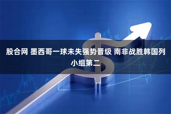 股合网 墨西哥一球未失强势晋级 南非战胜韩国列小组第二