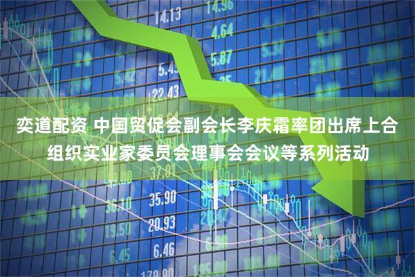 奕道配资 中国贸促会副会长李庆霜率团出席上合组织实业家委员会理事会会议等系列活动
